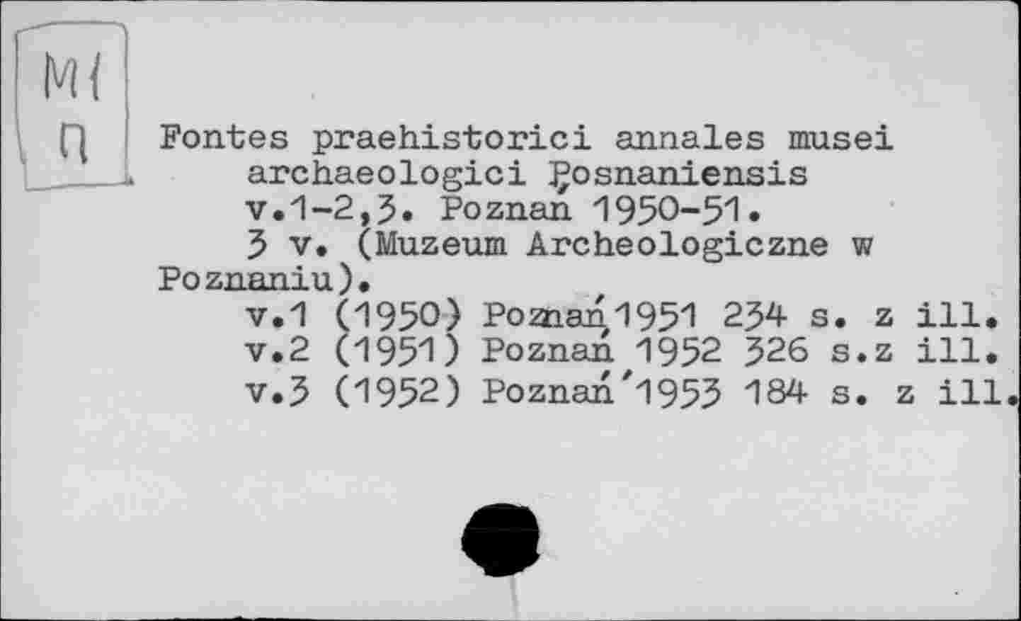 ﻿Fontes praehistorici annales musei archaeologici Çosnaniensis v.1-2,5. Poznan 1950-51» 5 V. (Muzeum Archeologiczne w
Poznaniu).
v.1 (1950) Poman1951 254 s. z ill. v.2 (1951) Poznan 1952 526 s.z ill. v.5 (1952) Poznan"1955 184 s. z ill